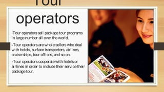 Tour
operators
-Tour

operators sell package tour programs
in large number all over the world.
-Tour operators are whole sellers who deal
with hotels, surface transporters, airlines,
cruise ships, tour offices, and so on.
-Tour operators cooperate with hotels or
airlines in order to include their service their
package tour.

 