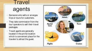 Travel
agents
- Someone who sells or arranges
trips or tours for customers.

- They take commission from the
tour operators to sell their travel
packages.

- Travel agents are generally

located in the prime location
which is convenient place for the
traveler to attract the guest.

 