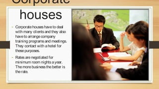 Corporate
houses
- Corporate houses have to deal

with many clients and they also
have to arrange company
training programs and meetings.
They contact with a hotel for
these purposes.

- Rates are negotiated for

minimum room nights a year.
The more business the better is
the rate.

 