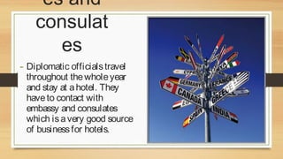 es and
consulat
es
- Diplomatic officials travel

throughout the whole year
and stay at a hotel. They
have to contact with
embassy and consulates
which is a very good source
of business for hotels.

 