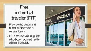 Free
individual
traveler (FIT)
- Provide the bread and
butter business on a
regular basis.

- FITs are individual guest

who book rooms directly
within the hotel.

 