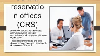 Central
reservatio
n offices
(CRS)

- Also know as CRO. An automated

reservation system that take
reservations for all properties within an
organization.
- These establishments are one-stopshops and have reservation tie ups with
all concerns of the earth.

 