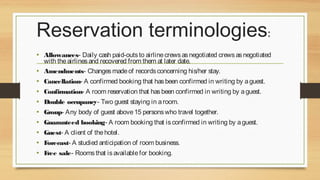 Reservation terminologies:
• Allowances- Daily cash paid-outs to airline crews as negotiated crews as negotiated
with the airlines and recovered from them at later date.
• Amendments- Changes made of records concerning his/her stay.

•
•
•
•
•
•
•
•

Cancellation- A confirmed booking that has been confirmed in writing by a guest.
Confirmation- A room reservation that has been confirmed in writing by a guest.
Double occupancy- Two guest staying in a room.
Group- Any body of guest above 15 persons who travel together.
Guaranteed booking- A room booking that is confirmed in writing by a guest.
Guest- A client of the hotel.
F
orecast- A studied anticipation of room business.
F
ree sale- Rooms that is available for booking.

 
