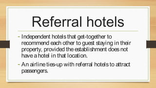Referral hotels
- Independent hotels that get-together to

recommend each other to guest staying in their
property, provided the establishment does not
have a hotel in that location.
- An airline ties-up with referral hotels to attract
passengers.

 