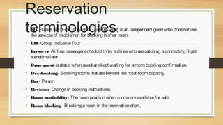 Reservation
terminologies:

• FIT- Stands for “ Free Individual Traveler” who is an independent guest who does not use
the services of middlemen for booking his/her room.

• GIT- Group Inclusive Tour
• L
ay-over- Airline passengers checked in by airlines who are catching a connecting flight
sometime later.

• On-request- a status when guest are kept waiting for a room booking confirmation.
• Overbooking- Booking rooms that are beyond the hotel room capacity.
• Pax- Person
• Revision- Change in booking instructions.
• Room availability- The room position when rooms are available for sale.
• Room blocking- Blocking a room in the reservation chart.

 
