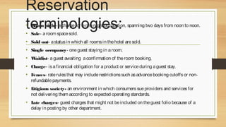 Reservation
terminologies:

• Room night- a charge for a one night occupation, spanning two days from noon to noon.
• Sale- a room space sold.

• Sold out- a status in which all rooms in the hotel are sold.
• Single occupancy- one guest staying in a room.
• Waitlist- a guest awaiting a confirmation of the room booking.
• Charge- is a financial obligation for a product or service during a guest stay.
• Fences- rate rules that may include restrictions such as advance booking cutoffs or nonrefundable payments.

• L
itigious society- an environment in which consumers sue providers and services for
not delivering them according to expected operating standards.

• L charges- guest charges that might not be included on the guest folio because of a
ate
delay in posting by other department.

 