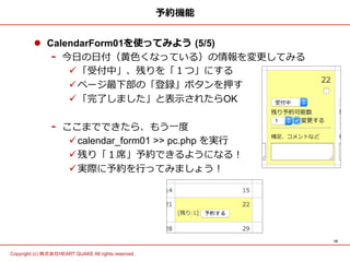 10	
Copyright (c) 株式会社HEART QUAKE All rights reserved .	
予約機能
l  CalendarForm01を使ってみよう  (5/5)
-  今⽇日の⽇日付（⻩黄⾊色くなっている）の情報を変更更してみる
ü 「受付中」、残りを「１つ」にする
ü ページ最下部の「登録」ボタンを押す
ü 「完了了しました」と表⽰示されたらOK
-  ここまでできたら、もう⼀一度度
ü calendar_form01 >> pc.php を実⾏行行
ü 残り「１席」予約できるようになる！
ü 実際に予約を⾏行行ってみましょう！
 