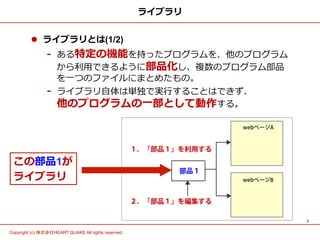 2	
Copyright (c) 株式会社HEART QUAKE All rights reserved .	
ライブラリ
l  ライブラリとは(1/2)
-  ある特定の機能を持ったプログラムを、他のプログラム 　
から利利⽤用できるように部品化し、複数のプログラム部品
を⼀一つのファイルにまとめたもの。
-  ライブラリ⾃自体は単独で実⾏行行することはできず、 　 　 　
他のプログラムの⼀一部として動作する。
この部品1が
ライブラリ
 