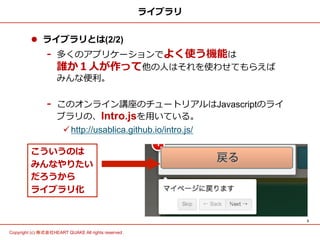 3	
Copyright (c) 株式会社HEART QUAKE All rights reserved .	
ライブラリ
l  ライブラリとは(2/2)
-  多くのアプリケーションでよく使う機能は
誰か１⼈人が作って他の⼈人はそれを使わせてもらえば      
みんな便便利利。
-  このオンライン講座のチュートリアルはJavascriptのライ
ブラリの、Intro.jsを⽤用いている。
ü http://usablica.github.io/intro.js/
こういうのは
みんなやりたい
だろうから
ライブラリ化
 