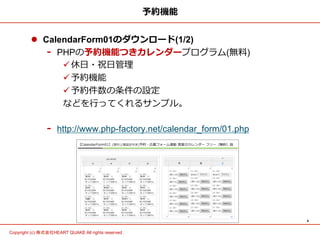 4	
Copyright (c) 株式会社HEART QUAKE All rights reserved .	
予約機能
l  CalendarForm01のダウンロード(1/2)
-  PHPの予約機能つきカレンダープログラム(無料料)
ü 休⽇日・祝⽇日管理理
ü 予約機能
ü 予約件数の条件の設定
などを⾏行行ってくれるサンプル。
-  http://www.php-factory.net/calendar_form/01.php
 