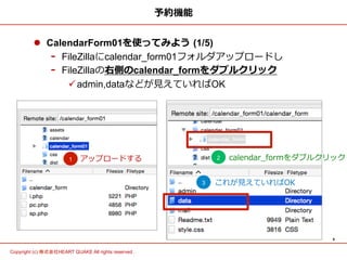 6	
Copyright (c) 株式会社HEART QUAKE All rights reserved .	
予約機能
l  CalendarForm01を使ってみよう  (1/5)
-  FileZillaにcalendar_form01フォルダアップロードし
-  FileZillaの右側のcalendar_formをダブルクリック
ü admin,dataなどが⾒見見えていればOK
アップロードする1 2 calendar_̲formをダブルクリック
3 これが⾒見見えていればOK
 