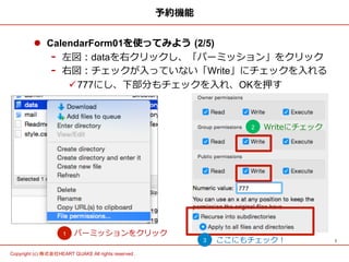 7	
Copyright (c) 株式会社HEART QUAKE All rights reserved .	
予約機能
l  CalendarForm01を使ってみよう  (2/5)
-  左図：dataを右クリックし、「パーミッション」をクリック
-  右図：チェックが⼊入っていない「Write」にチェックを⼊入れる
ü 777にし、下部分もチェックを⼊入れ、OKを押す
パーミッションをクリック1
2 Writeにチェック
3 ここにもチェック！
 