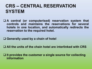 CRS – CENTRAL RESERVATION
SYSTEM
 A central (or computerised) reservation system that
controls and maintains the reservations for several
hotels in one location, and automatically redirects the
reservation to the required hotel.
 Generally used by a chain of hotel
 All the units of the chain hotel are interlinked with CRS
 It provides the customer a single source for collecting
information
 