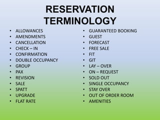 RESERVATION
TERMINOLOGY
• ALLOWANCES
• AMENDMENTS
• CANCELLATION
• CHECK – IN
• CONFIRMATION
• DOUBLE OCCUPANCY
• GROUP
• PAX
• REVISION
• SALE
• SPATT
• UPGRADE
• FLAT RATE
• GUARANTEED BOOKING
• GUEST
• FORECAST
• FREE SALE
• FIT
• GIT
• LAY – OVER
• ON – REQUEST
• SOLD OUT
• SINGLE OCCUPANCY
• STAY OVER
• OUT OF ORDER ROOM
• AMENITIES
 