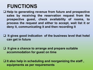 FUNCTIONS
 Help to generating revenue from future and prospective
sales by receiving the reservation request from the
prospective guest, check availability of rooms, to
process the request and either to accept, wait list it or
deny it, communicating it and then recording it
 It gives good indication of the business level that hotel
can get in future
 It give a chance to arrange and prepare suitable
accommodation for guest on time
 It also help in scheduling and reorganizing the staff ,
equipments as per requirements
 