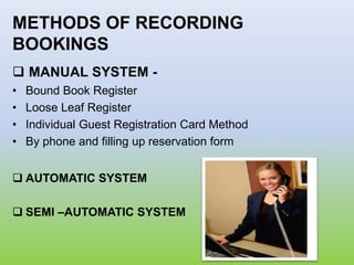 METHODS OF RECORDING
BOOKINGS
 MANUAL SYSTEM -
• Bound Book Register
• Loose Leaf Register
• Individual Guest Registration Card Method
• By phone and filling up reservation form
 AUTOMATIC SYSTEM
 SEMI –AUTOMATIC SYSTEM
 
