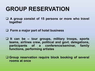 GROUP RESERVATION
 A group consist of 15 persons or more who travel
together
 Form a major part of hotel business
 It can be – tour groups, military troops, sports
teams, airlines crew, political and govt. delegations,
participants of a conference/seminar, family
functions, performing artistes
 Group reservation require block booking of several
rooms at once
 