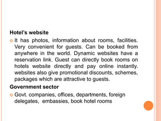 Hotel’s website
 It has photos, information about rooms, facilities.
Very convenient for guests. Can be booked from
anywhere in the world. Dynamic websites have a
reservation link. Guest can directly book rooms on
hotels website directly and pay online instantly.
websites also give promotional discounts, schemes,
packages which are attractive to guests.
Government sector
 Govt. companies, offices, departments, foreign
delegates, embassies, book hotel rooms
 