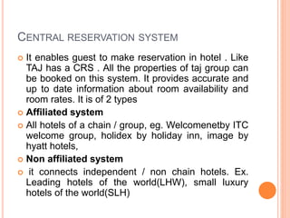 CENTRAL RESERVATION SYSTEM
 It enables guest to make reservation in hotel . Like
TAJ has a CRS . All the properties of taj group can
be booked on this system. It provides accurate and
up to date information about room availability and
room rates. It is of 2 types
 Affiliated system
 All hotels of a chain / group, eg. Welcomenetby ITC
welcome group, holidex by holiday inn, image by
hyatt hotels,
 Non affiliated system
 it connects independent / non chain hotels. Ex.
Leading hotels of the world(LHW), small luxury
hotels of the world(SLH)
 