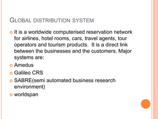 GLOBAL DISTRIBUTION SYSTEM
 It is a worldwide computerised reservation network
for airlines, hotel rooms, cars, travel agents, tour
operators and tourism products. It is a direct link
between the businesses and the customers. Major
systems are:
 Amedus
 Galileo CRS
 SABRE(semi automated business research
environment)
 worldspan
 