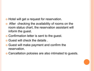  Hotel will get a request for reservation.
 After checking the availability of rooms on the
room status chart, the reservation assistant will
inform the guest.
 Confirmation letter is sent to the guest.
 Guest will check the details .
 Guest will make payment and confirm the
reservation.
 Cancellation polosies are also intimated to guests.
 