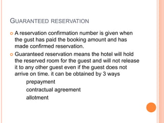 GUARANTEED RESERVATION
 A reservation confirmation number is given when
the gust has paid the booking amount and has
made confirmed reservation.
 Guaranteed reservation means the hotel will hold
the reserved room for the guest and will not release
it to any other guest even if the guest does not
arrive on time. it can be obtained by 3 ways
prepayment
contractual agreement
allotment
 