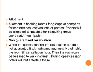  Allotment
 Allotment is booking rooms for groups or company.,
for conferences, conventions or parties. Rooms will
be allocated to guests after consulting group
coordinator/ tour leader.
 Non guaranteed reservation
 When the guests confirm the reservation but does
not guarantee it with advance payment. Hotel holds
the room till cancellation hour. Then the room can
be released to walk in guest. During opeak sesaon
hotels will not entertain these.
 