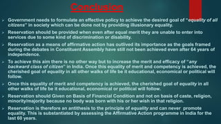 Conclusion
 Government needs to formulate an effective policy to achieve the desired goal of “equality of all
citizens” in society which can be done not by providing illusionary equality.
 Reservation should be provided when even after equal merit they are unable to enter into
services due to some kind of discrimination or disability.
 Reservation as a means of affirmative action has outlived its importance as the goals framed
during the debates in Constituent Assembly have still not been achieved even after 64 years of
independence.
 To achieve this aim there is no other way but to increase the merit and efficacy of “any
backward class of citizen” in India. Once this equality of merit and competency is achieved, the
cherished goal of equality in all other walks of life be it educational, economical or political will
follow.
 Once this equality of merit and competency is achieved, the cherished goal of equality in all
other walks of life be it educational, economical or political will follow.
 Reservation should Given on Basis of Financial Condition and not on basis of caste, religion,
minority/majority because no body was born with his or her wish in that religion.
 Reservation is therefore an antithesis to the principle of equality and can never promote
equality. This is substantiated by assessing the Affirmative Action programme in India for the
last 60 years.
 