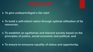 OBJECTIVE:
 To give underprivileged a fair start
 To build a self-reliant nation through optimal utilisation of its
resources.
 To establish an egalitarian and tolerant society based on the
principles of justice, social economic and political, and
 To ensure to everyone equality of status and opportunity.
 