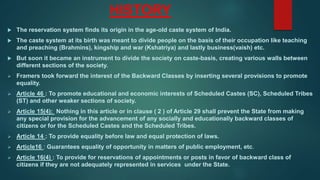 HISTORY
 The reservation system finds its origin in the age-old caste system of India.
 The caste system at its birth was meant to divide people on the basis of their occupation like teaching
and preaching (Brahmins), kingship and war (Kshatriya) and lastly business(vaish) etc.
 But soon it became an instrument to divide the society on caste-basis, creating various walls between
different sections of the society.
 Framers took forward the interest of the Backward Classes by inserting several provisions to promote
equality.
 Article 46 : To promote educational and economic interests of Scheduled Castes (SC), Scheduled Tribes
(ST) and other weaker sections of society.
 Article 15(4): Nothing in this article or in clause ( 2 ) of Article 29 shall prevent the State from making
any special provision for the advancement of any socially and educationally backward classes of
citizens or for the Scheduled Castes and the Scheduled Tribes.
 Article 14 : To provide equality before law and equal protection of laws.
 Article16 : Guarantees equality of opportunity in matters of public employment, etc.
 Article 16(4) : To provide for reservations of appointments or posts in favor of backward class of
citizens if they are not adequately represented in services under the State.
 