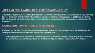 In the Indian scenario, it resembles the story of “The Wolf and the Lamb” in Aesops Fables.“If you were not
born at that time”, said the Wolf, “it must have been your father”, and proceeded to gobble up the Lamb.
The fundamental law is forgotten that … “none should be punished for the supposed or actual sins of the
ancestors.”
For how long the sins (i.e. the discrimination practiced by them) of the generations of the forefathers in
the higher castes should be expiated by the future generations.
Sixty eight years have passed but still officially there is not even a single community that has crossed
the barriers of backwardness with all the aid provided by the policies under Affirmative Action.
 