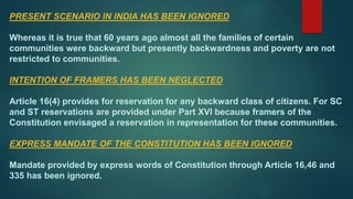 PRESENT SCENARIO IN INDIA HAS BEEN IGNORED
Whereas it is true that 60 years ago almost all the families of certain
communities were backward but presently backwardness and poverty are not
restricted to communities.
INTENTION OF FRAMERS HAS BEEN NEGLECTED
Article 16(4) provides for reservation for any backward class of citizens. For SC
and ST reservations are provided under Part XVI because framers of the
Constitution envisaged a reservation in representation for these communities.
EXPRESS MANDATE OF THE CONSTITUTION HAS BEEN IGNORED
Mandate provided by express words of Constitution through Article 16,46 and
335 has been ignored.
 