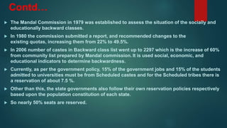 Contd…
 The Mandal Commission in 1979 was established to assess the situation of the socially and
educationally backward classes.
 In 1980 the commission submitted a report, and recommended changes to the
existing quotas, increasing them from 22% to 49.5%.
 In 2006 number of castes in Backward class list went up to 2297 which is the increase of 60%
from community list prepared by Mandal commission. It is used social, economic, and
educational indicators to determine backwardness.
 Currently, as per the government policy, 15% of the government jobs and 15% of the students
admitted to universities must be from Scheduled castes and for the Scheduled tribes there is
a reservation of about 7.5 %.
 Other than this, the state governments also follow their own reservation policies respectively
based upon the population constitution of each state.
 So nearly 50% seats are reserved.
 