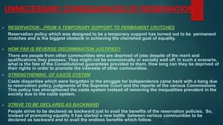 UNNECESSARY CONSEQUENCES OF RESERVATION
 RESERVATION…FROM A TEMPORARY SUPPORT TO PERMANENT CRUTCHES
Reservation policy which was designed to be a temporary support has turned out to be permanent
crutches and is the biggest obstacle in achieving the cherished goal of equality.
 HOW FAR IS REVERSE DISCRIMINATION JUSTIFIED?
There are people from other communities who are deprived of jobs despite of the merit and
qualifications they possess. They might not be economically or socially well off. In such a scenario,
what is the fate of the Constitutional guarantees provided to them. How long can they be deprived of
their rights in order to promote the interests of other communities.
 STRENGTHENING OF CASTE SYSTEM
Caste disparities which were forgotten in the struggle for Independence came back with a bang due
to reservation policy, judgments of the Supreme Court and the reports of the various Commissions
This policy has strengthened the caste system instead of removing the inequalities prevalent in the
society due to the caste system.
 STRIVE TO BE DECLARED AS BACKWARD
People strive to be declared as backward just to avail the benefits of the reservation policies. So,
instead of promoting equality it has started a new battle between various communities to be
declared as backward and to avail the endless benefits which follow.
 