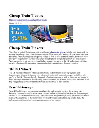 Cheap Train Tickets
http://www.reservation.co.uk/cheap-train-tickets
January 2, 2012




Cheap Train Tickets
Travelling by train is fast and convenient with many cheap train tickets available, and it can work out
considerably cheaper than other forms of transport. Most trains offer a range of conveniences such as
broadband Internet connections and phone sockets as well as food and refreshments. First class travel
may prove slightly more expensive but offers more leg room and greater comfort and convenience.
With reservation.co.uk you can book rail tickets to travel anywhere in the UK and with an extensive
network of stations this means that you can arrive just a short distance from any location.


The Rail Network
The UK has one of the most extensive rail networks in Europe and following upgrades and
improvements it is one of the most convenient and comfortable means of transport available while
you’re in the UK. There are literally thousands of train stations and as well as those that are located in
cities and major towns there are also many smaller lines that run between more remote locations. Some
tiny villages have essentially been built around the existence of train stations.


Beautiful Journeys
Some UK rail journeys are among the most beautiful and exquisite journeys that you can take.
Beautiful countryside mingles with coastal railways and the train carriage itself means that passengers
are able to see all of their surroundings. While buses can struggle through heavy city traffic and do not
necessarily cover some of the more remote towns and villages without making several stops, the
railway network is such that it provides easy access to any station.
 