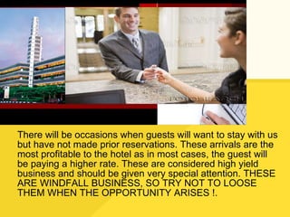 There will be occasions when guests will want to stay with us but have not made prior reservations. These arrivals are the most profitable to the hotel as in most cases, the guest will be paying a higher rate. These are considered high yield business and should be given very special attention. THESE ARE WINDFALL BUSINESS, SO TRY NOT TO LOOSE THEM WHEN THE OPPORTUNITY ARISES !. 