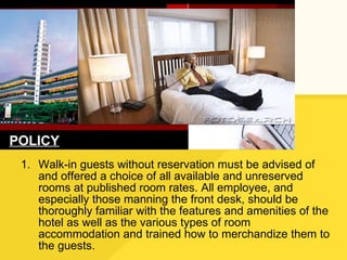 Walk-in guests without reservation must be advised of and offered a choice of all available and unreserved rooms at published room rates. All employee, and especially those manning the front desk, should be thoroughly familiar with the features and amenities of the hotel as well as the various types of room accommodation and trained how to merchandize them to the guests. POLICY 