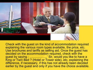 Check with the guest on the kind of accommodation required explaining the various room types available, the price, etc. Use brochures and tariffs as selling aid. Once the guest has decided on the accommodation required, check with the guest by saying : ……………..’ Sir, would you like to have a King or Twin Bed ? (Hotel or Tower side), etc, explaining the difference, if necessary, if this has not already been decided earlier by the guest and only if you have the choice available. 