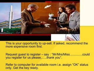 This is your opportunity to up-sell. If asked, recommend the more expensive room first. Request guest to register – say : “Mr/Mrs/Miss…………could you register for us please,…..thank you”. Refer to computer for available room i.e. assign “OK” status only. Get the key ready. 