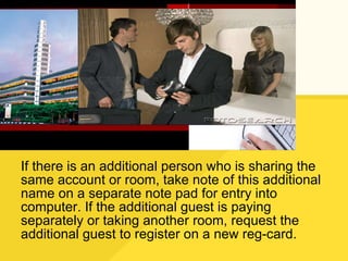 If there is an additional person who is sharing the same account or room, take note of this additional name on a separate note pad for entry into computer. If the additional guest is paying separately or taking another room, request the additional guest to register on a new reg-card. 