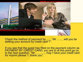 Check the method of payment by…….”Mr ……, will you be settling your account by credit card ?”. If you see that the guest has filled on the payment column as PAYMENT BY CREDIT CARD, you are to at this point go on to the next question, “Mr……….., may I have your credit card for imprint please ?, thank you”. 