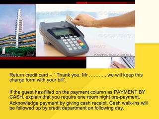 Return credit card – “ Thank you, Mr ………., we will keep this charge form with your bill”. If the guest has filled on the payment column as PAYMENT BY CASH, explain that you require one room night pre-payment. Acknowledge payment by giving cash receipt. Cash walk-ins will be followed up by credit department on following day. 