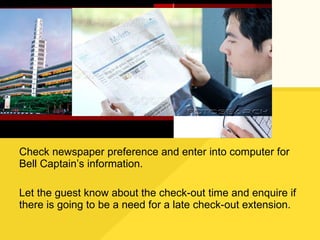 Check newspaper preference and enter into computer for Bell Captain’s information. Let the guest know about the check-out time and enquire if there is going to be a need for a late check-out extension. 
