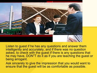 Listen to guest if he has any questions and answer them intelligently and accurately, and if there was no question asked, to check with the guest if there is any questions that he may have, DON”T do it as if you are teaching the guest or being arrogant. Ask sincerely to give the impression that you would want to ensure that the guest will be as comfortable as possible. 
