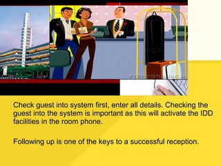 Check guest into system first, enter all details. Checking the guest into the system is important as this will activate the IDD facilities in the room phone. Following up is one of the keys to a successful reception. 
