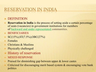 RESERVATION IN INDIA
 DEFINITION
 Reservation in India is the process of setting aside a certain percentage
of seats (vacancies) in government institutions for members
of backward and under representated communities.
 BENIFICIARIES
 SC(15%),ST(7.5%),OBC(27%)
 Females
 Christians & Muslims
 Physically challenged
 History of reservation
 MIXED RESPONSE
 Praised for diminishing gap between upper & lower castes
 Criticized for discouraging merit based system & encouraging vote bank
politics 1
 