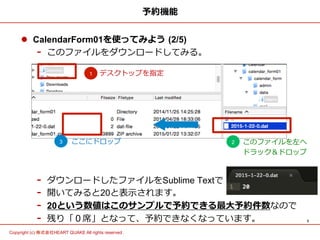 3	
Copyright (c) 株式会社HEART QUAKE All rights reserved .	
予約機能
l  CalendarForm01を使ってみよう  (2/5)
-  このファイルをダウンロードしてみる。
-  ダウンロードしたファイルをSublime Textで
-  開いてみると20と表⽰示されます。
-  20という数値はこのサンプルで予約できる最⼤大予約件数なので
-  残り「０席」となって、予約できなくなっています。
デスクトップを指定1
2 このファイルを左へ
ドラック＆ドロップ
3 ここにドロップ
 