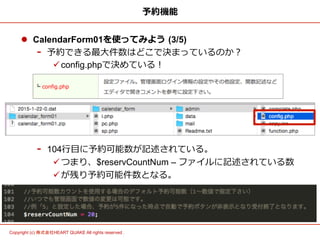 4	
Copyright (c) 株式会社HEART QUAKE All rights reserved .	
予約機能
l  CalendarForm01を使ってみよう  (3/5)
-  予約できる最⼤大件数はどこで決まっているのか？
ü config.phpで決めている！
-  104⾏行行⽬目に予約可能数が記述されている。
ü つまり、$reservCountNum – ファイルに記述されている数
ü が残り予約可能件数となる。
 