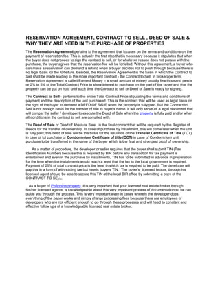 RESERVATION AGREEMENT, CONTRACT TO SELL , DEED OF SALE & WHY THEY ARE NEED IN THE PURCHASE OF PROPERTIES<br />The Reservation Agreement pertains to the agreement that focuses on the terms and conditions on the payment of reservation fee. This is actually the first step that is necessary because it stipulates that when the buyer does not proceed to sign the contract to sell, or for whatever reason does not pursue with the purchase, the buyer agrees that the reservation fee will be forfeited. Without this agreement, a buyer who can make a reservation can demand a refund when a buyer decides not to push through because there is no legal basis for the forfeiture. Besides, the Reservation Agreement is the basis in which the Contract to Sell shall be made leading to the more important contract - the Contract to Sell. In brokerage term, Reservation Agreement is called Earnest Money – a small amount of money usually few thousand pesos or 2% to 5% of the Total Contract Price to show interest to purchase on the part of the buyer and that the property can be put on hold until such time the Contract to sell or Deed of Sale is ready for signing.<br />The Contract to Sell - pertains to the entire Total Contract Price stipulating the terms and conditions of payment and the description of the unit purchased. This is the contract that will be used as legal basis on the right of the buyer to demand a DEED OF SALE when the property is fully paid. But the Contract to Sell is not enough basis for the transfer of title to buyer’s name. It will only serve as a legal document that will compel the seller / developer to execute the Deed of Sale when the property is fully paid and/or when all conditions in the contract to sell are complied with.<br />The Deed of Sale or Deed of Absolute Sale,  is the final contract that will be required by the Register of Deeds for the transfer of ownership. In case of purchase by installment, this will come later when the unit is fully paid; this deed of sale will be the basis for the issuance of the Transfer Certificate of Title (TCT) in case of lot purchase or Condominium Certificate of title (CCT) in case of Condominium unit purchase to be transferred in the name of the buyer which is the final and strongest proof of ownership. <br />      As a matter of procedure, the developer or seller requires that the buyer shall submit TIN (Tax Identification Number) because this is required by BIR before any transaction for tax payment is entertained and even in the purchase by installments, TIN has to be submitted in advance in preparation for the time when the installments would reach a level that the tax to the local government is required. Payment of 25% of total contract price is the level in which tax is required to be paid. The developer will pay this in a form of withholding tax but needs buyer's TIN.  The buyer’s  licensed broker, through his licensed agent should be able to secure this TIN at the local BIR office by submitting a copy of the CONTRACT TO SELL.<br />   As a buyer of Philippine property, it is very important that your licensed real estate broker through his/her licensed agents, is knowledgeable about this very important process of documentation so he can guide you through the process. This is very important even in cases wherein the developer does everything of the paper works and simply charge processing fees because there are employees of developers who are not efficient enough to go through these processes and will heed to constant and effective follow ups of a knowledgeable licensed real estate broker.<br />