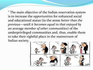 " The main objective of the Indian reservation system
is to increase the opportunities for enhanced social
and educational status (in the sense better than the
previous—until it becomes equal to that enjoyed by
an average member of other communities) of the
underprivileged communities and, thus, enable them
to take their rightful place in the mainstream of
Indian society.
 